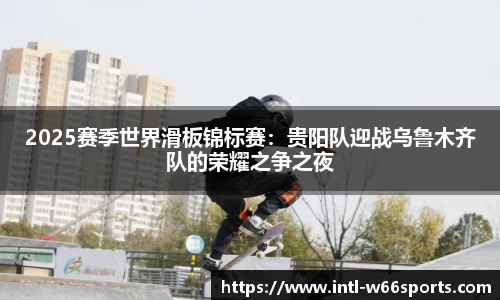 2025赛季世界滑板锦标赛：贵阳队迎战乌鲁木齐队的荣耀之争之夜
